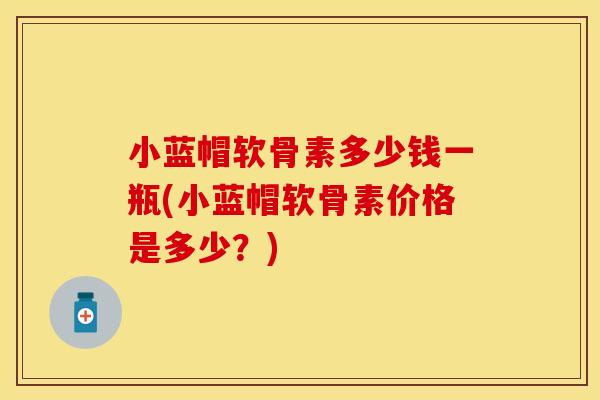 小蓝帽软骨素多少钱一瓶(小蓝帽软骨素价格是多少？)