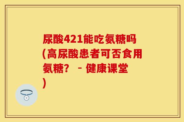 尿酸421能吃氨糖吗(高尿酸患者可否食用氨糖？ - 健康课堂)