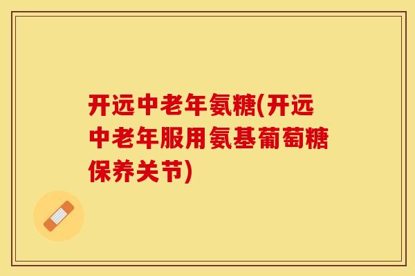 开远中老年氨糖(开远中老年服用氨基葡萄糖保养关节)