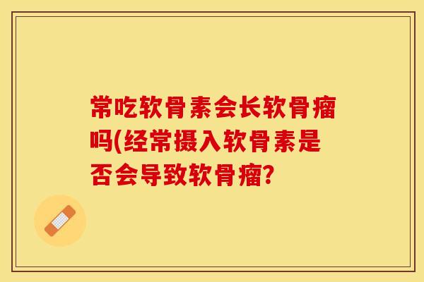 常吃软骨素会长软骨瘤吗(经常摄入软骨素是否会导致软骨瘤？