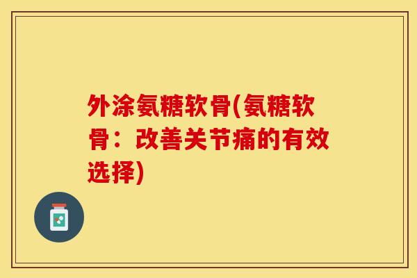 外涂氨糖软骨(氨糖软骨：改善关节痛的有效选择)