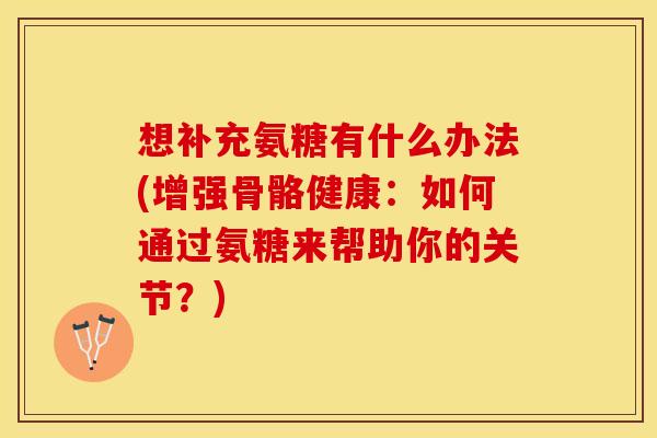 想补充氨糖有什么办法(增强骨骼健康：如何通过氨糖来帮助你的关节？)