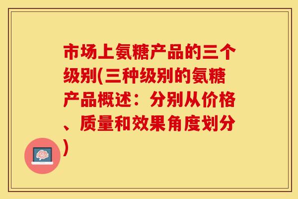 市场上氨糖产品的三个级别(三种级别的氨糖产品概述：分别从价格、质量和效果角度划分)