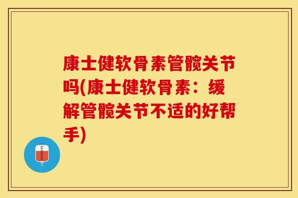 康士健软骨素管髋关节吗(康士健软骨素：缓解管髋关节不适的好帮手)
