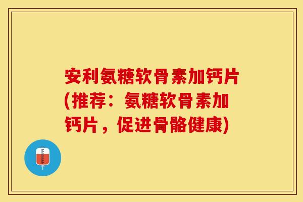 安利氨糖软骨素加钙片(推荐：氨糖软骨素加钙片，促进骨骼健康)