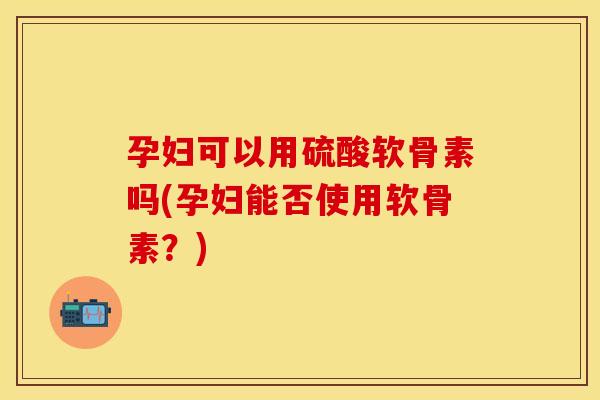 孕妇可以用硫酸软骨素吗(孕妇能否使用软骨素？)