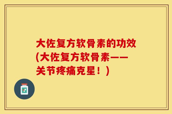大佐复方软骨素的功效(大佐复方软骨素——关节疼痛克星！)