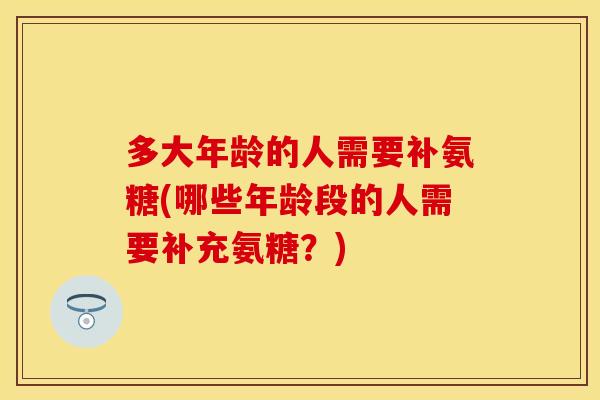多大年龄的人需要补氨糖(哪些年龄段的人需要补充氨糖？)-第1张图片-关节保镖