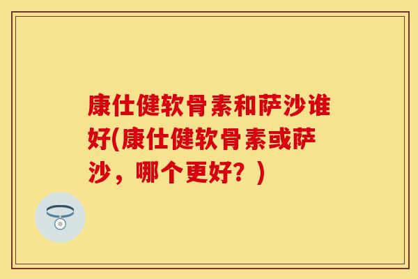 康仕健软骨素和萨沙谁好(康仕健软骨素或萨沙，哪个更好？)