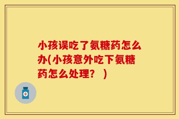 小孩误吃了氨糖药怎么办(小孩意外吃下氨糖药怎么处理？ )