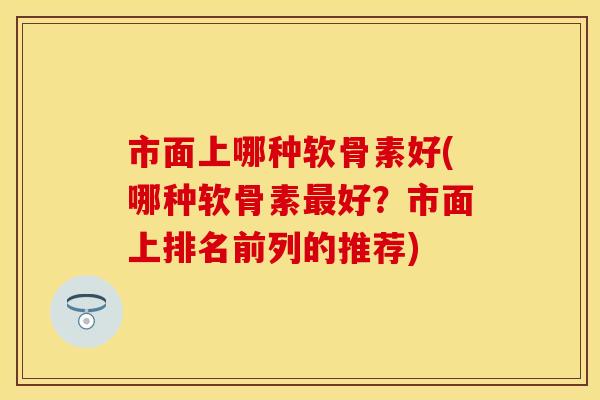市面上哪种软骨素好(哪种软骨素最好？市面上排名前列的推荐)