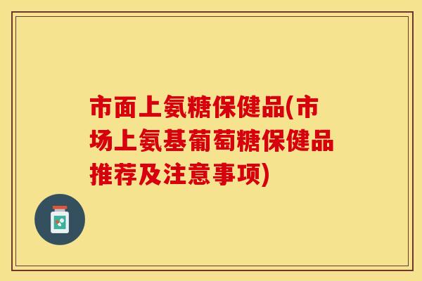 市面上氨糖保健品(市场上氨基葡萄糖保健品推荐及注意事项)