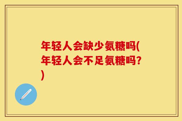 年轻人会缺少氨糖吗(年轻人会不足氨糖吗？)