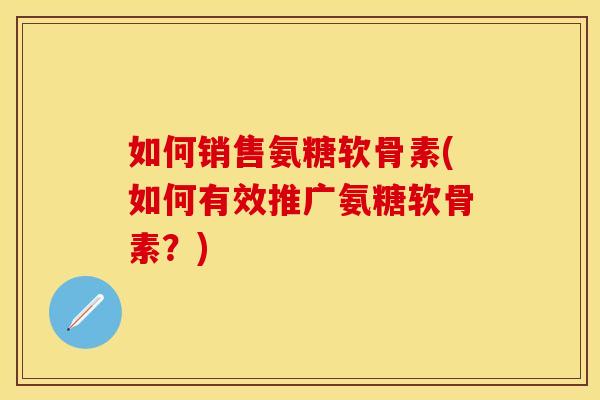 如何销售氨糖软骨素(如何有效推广氨糖软骨素？)