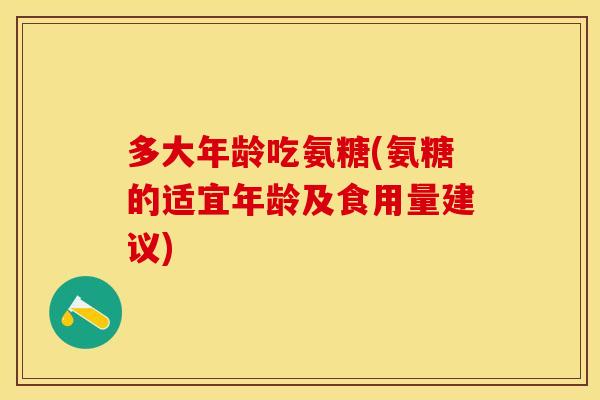 多大年龄吃氨糖(氨糖的适宜年龄及食用量建议)