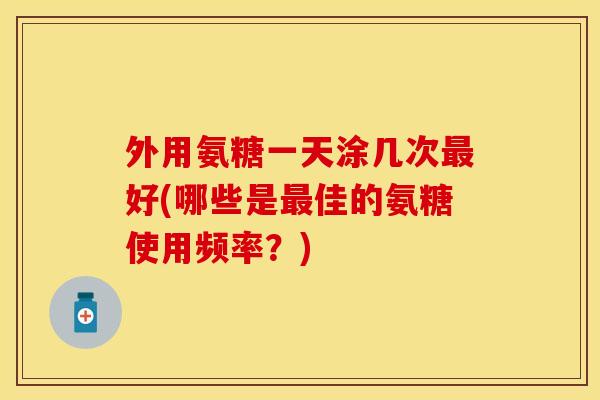 外用氨糖一天涂几次最好(哪些是最佳的氨糖使用频率？)