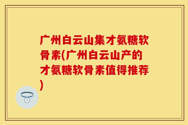 广州白云山集才氨糖软骨素(广州白云山产的才氨糖软骨素值得推荐)