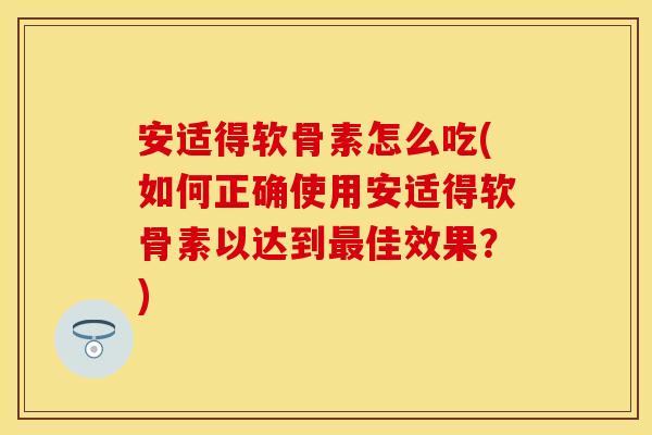 安适得软骨素怎么吃(如何正确使用安适得软骨素以达到最佳效果？)-第1张图片-关节保镖