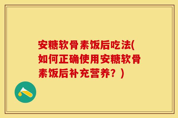 安糖软骨素饭后吃法(如何正确使用安糖软骨素饭后补充营养？)