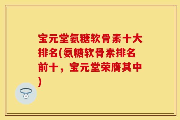 宝元堂氨糖软骨素十大排名(氨糖软骨素排名前十，宝元堂荣膺其中)