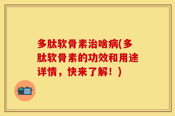多肽软骨素治啥病(多肽软骨素的功效和用途详情，快来了解！)