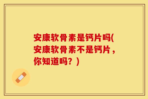 安康软骨素是钙片吗(安康软骨素不是钙片，你知道吗？)