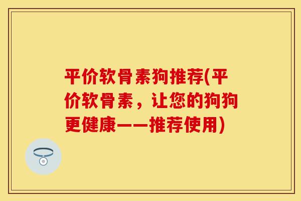 平价软骨素狗推荐(平价软骨素，让您的狗狗更健康——推荐使用)