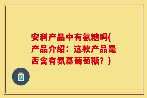 安利产品中有氨糖吗(产品介绍：这款产品是否含有氨基葡萄糖？)