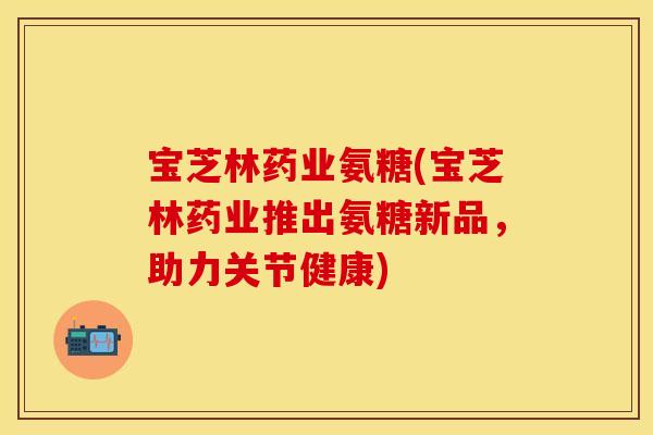 宝芝林药业氨糖(宝芝林药业推出氨糖新品，助力关节健康)
