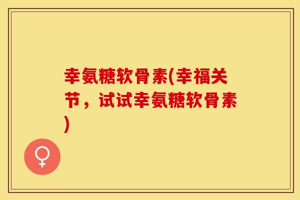 幸氨糖软骨素(幸福关节，试试幸氨糖软骨素)