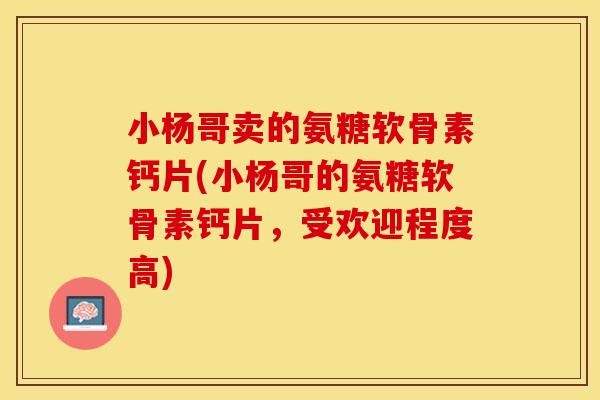 小杨哥卖的氨糖软骨素钙片(小杨哥的氨糖软骨素钙片，受欢迎程度高)