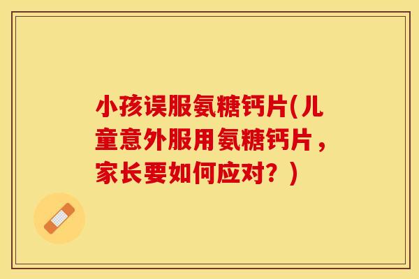 小孩误服氨糖钙片(儿童意外服用氨糖钙片，家长要如何应对？)