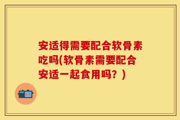 安适得需要配合软骨素吃吗(软骨素需要配合安适一起食用吗？)