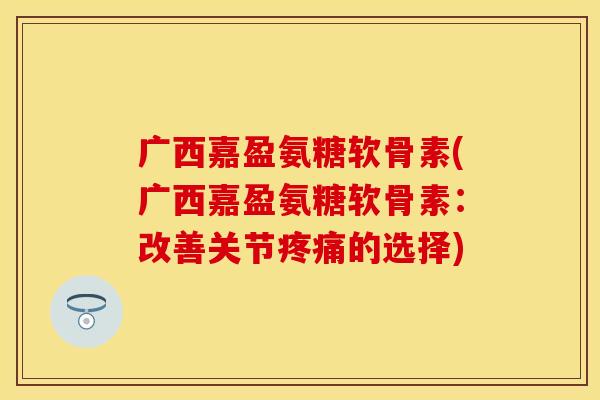 广西嘉盈氨糖软骨素(广西嘉盈氨糖软骨素：改善关节疼痛的选择)