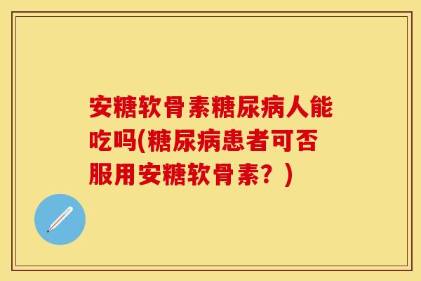 安糖软骨素糖尿病人能吃吗(糖尿病患者可否服用安糖软骨素？)
