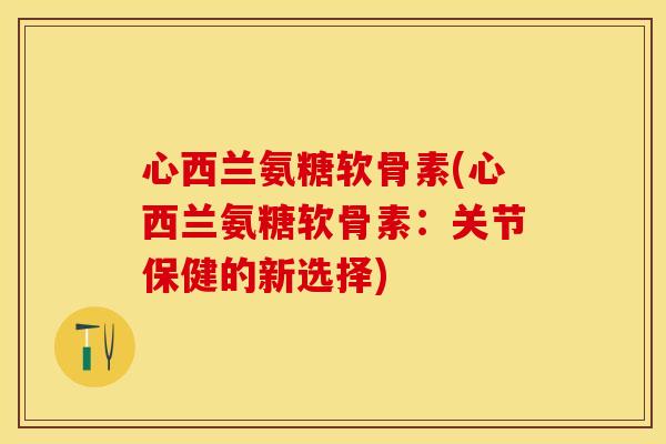 心西兰氨糖软骨素(心西兰氨糖软骨素：关节保健的新选择)