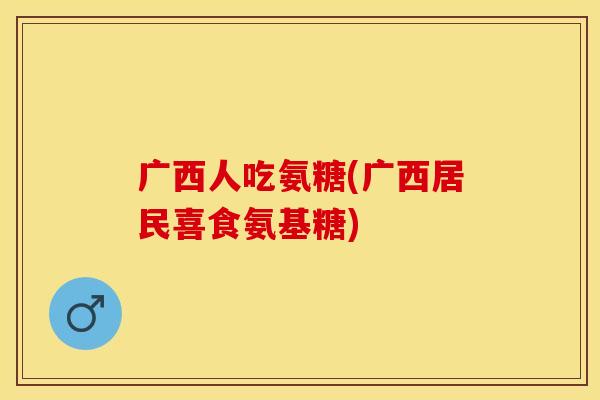 广西人吃氨糖(广西居民喜食氨基糖)