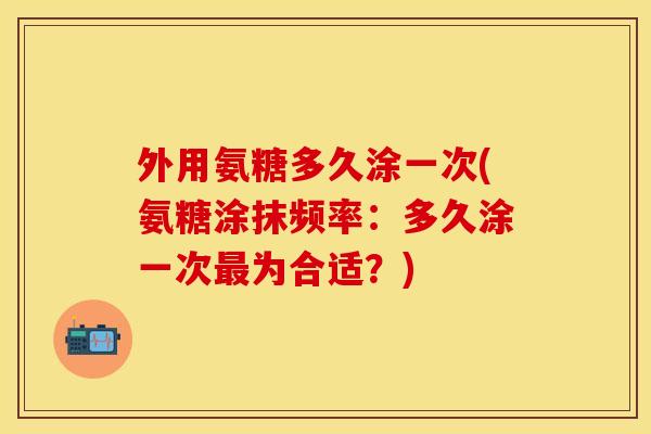 外用氨糖多久涂一次(氨糖涂抹频率：多久涂一次最为合适？)