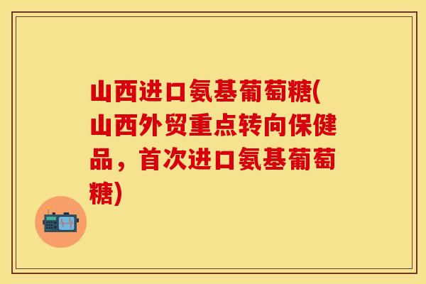 山西进口氨基葡萄糖(山西外贸重点转向保健品，首次进口氨基葡萄糖)