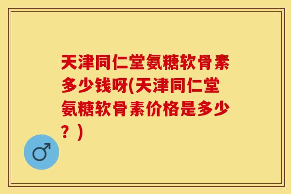 天津同仁堂氨糖软骨素多少钱呀(天津同仁堂氨糖软骨素价格是多少？)-第1张图片-关节保镖