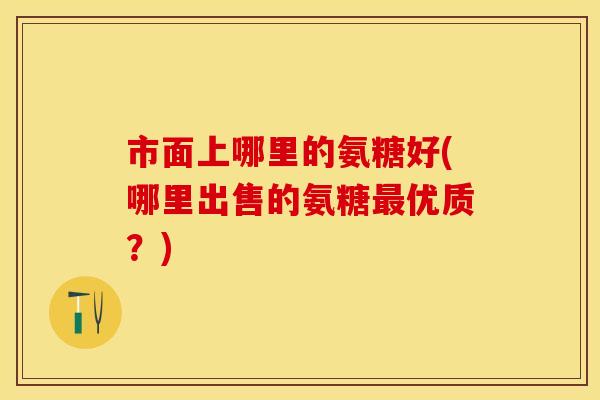市面上哪里的氨糖好(哪里出售的氨糖最优质？)
