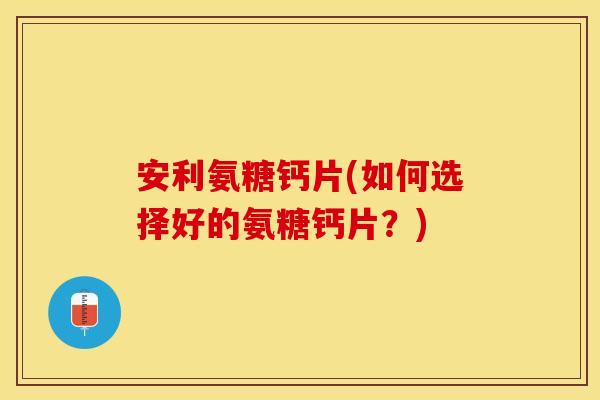 安利氨糖钙片(如何选择好的氨糖钙片？)