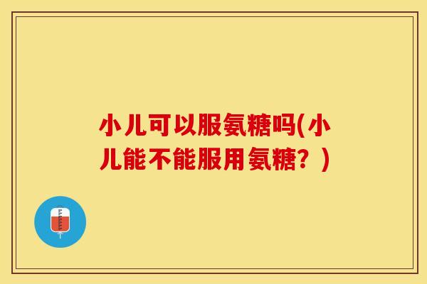小儿可以服氨糖吗(小儿能不能服用氨糖？)