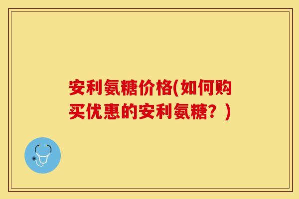 安利氨糖价格(如何购买优惠的安利氨糖?)-第1张图片-关节保镖 安利氨糖价格(如何购买优惠的安利氨糖?)-第1张图片-关节保镖