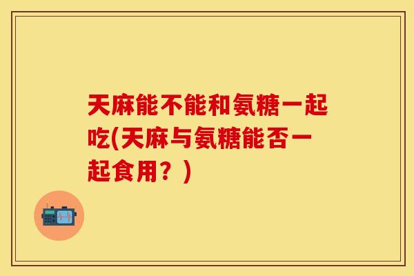 天麻能不能和氨糖一起吃(天麻与氨糖能否一起食用？)