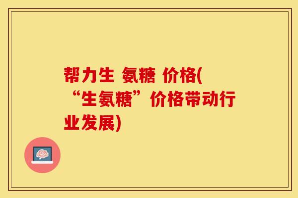 帮力生 氨糖 价格(“生氨糖”价格带动行业发展)