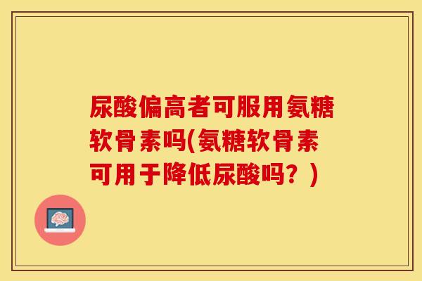 尿酸偏高者可服用氨糖软骨素吗(氨糖软骨素可用于降低尿酸吗？)