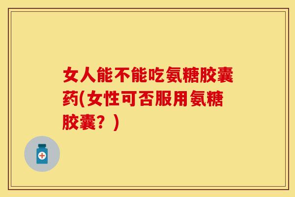 女人能不能吃氨糖胶囊药(女性可否服用氨糖胶囊？)