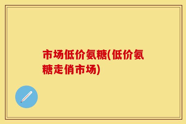 市场低价氨糖(低价氨糖走俏市场)