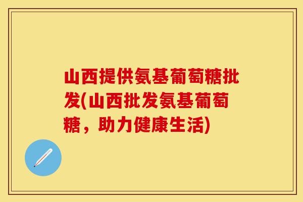 山西提供氨基葡萄糖批发(山西批发氨基葡萄糖，助力健康生活)